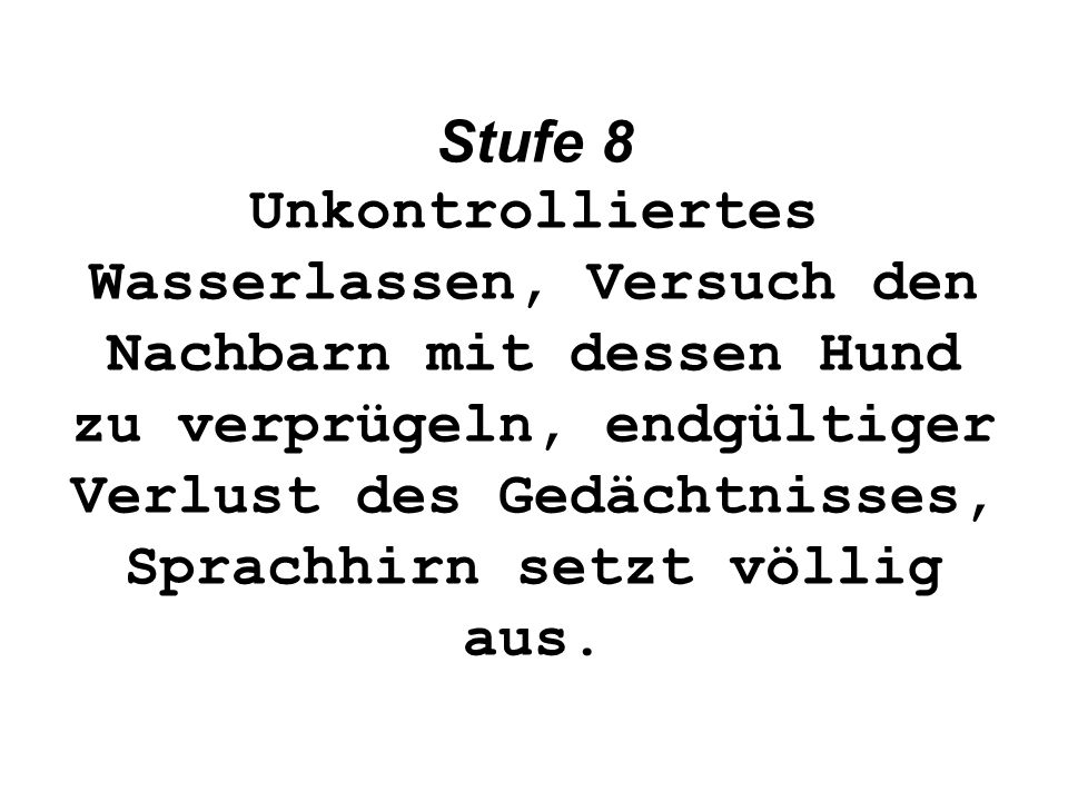 Stufe 8 Unkontrolliertes Wasserlassen, Versuch den Nachbarn mit dessen Hund zu verprügeln, endgültiger Verlust des Gedächtnisses, Sprachhirn setzt völlig aus.