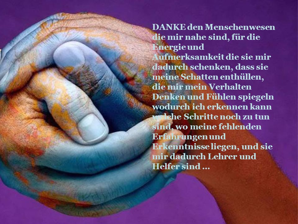 DANKE den Menschenwesen die mir nahe sind, für die Energie und Aufmerksamkeit die sie mir dadurch schenken, dass sie meine Schatten enthüllen, die mir mein Verhalten Denken und Fühlen spiegeln wodurch ich erkennen kann welche Schritte noch zu tun sind, wo meine fehlenden Erfahrungen und Erkenntnisse liegen, und sie mir dadurch Lehrer und Helfer sind …