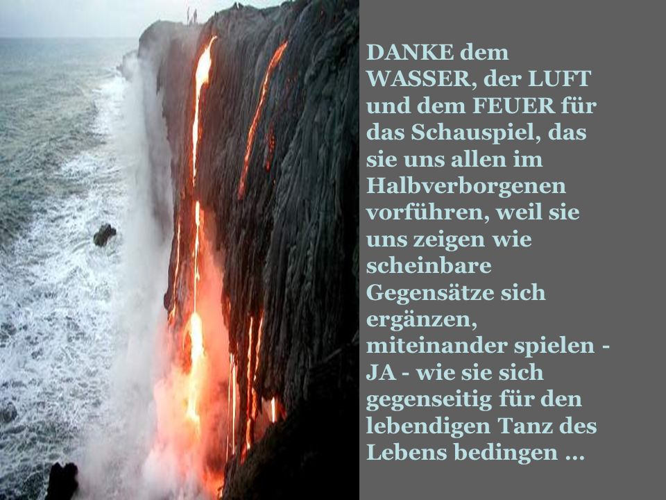 DANKE dem WASSER, der LUFT und dem FEUER für das Schauspiel, das sie uns allen im Halbverborgenen vorführen, weil sie uns zeigen wie scheinbare Gegensätze sich ergänzen, miteinander spielen - JA - wie sie sich gegenseitig für den lebendigen Tanz des Lebens bedingen …