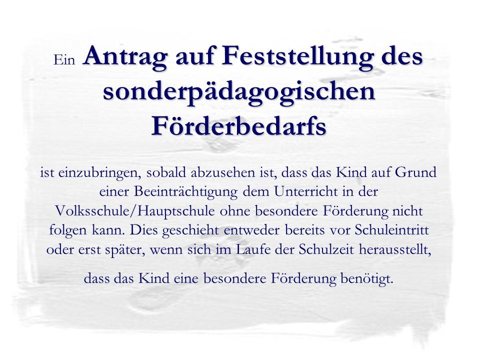 Ein Antrag auf Feststellung des sonderpädagogischen Förderbedarfs ist einzubringen, sobald abzusehen ist, dass das Kind auf Grund einer Beeinträchtigung dem Unterricht in der Volksschule/Hauptschule ohne besondere Förderung nicht folgen kann.