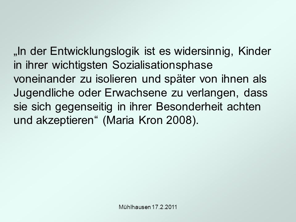 „In der Entwicklungslogik ist es widersinnig, Kinder in ihrer wichtigsten Sozialisationsphase voneinander zu isolieren und später von ihnen als Jugendliche oder Erwachsene zu verlangen, dass sie sich gegenseitig in ihrer Besonderheit achten und akzeptieren (Maria Kron 2008).