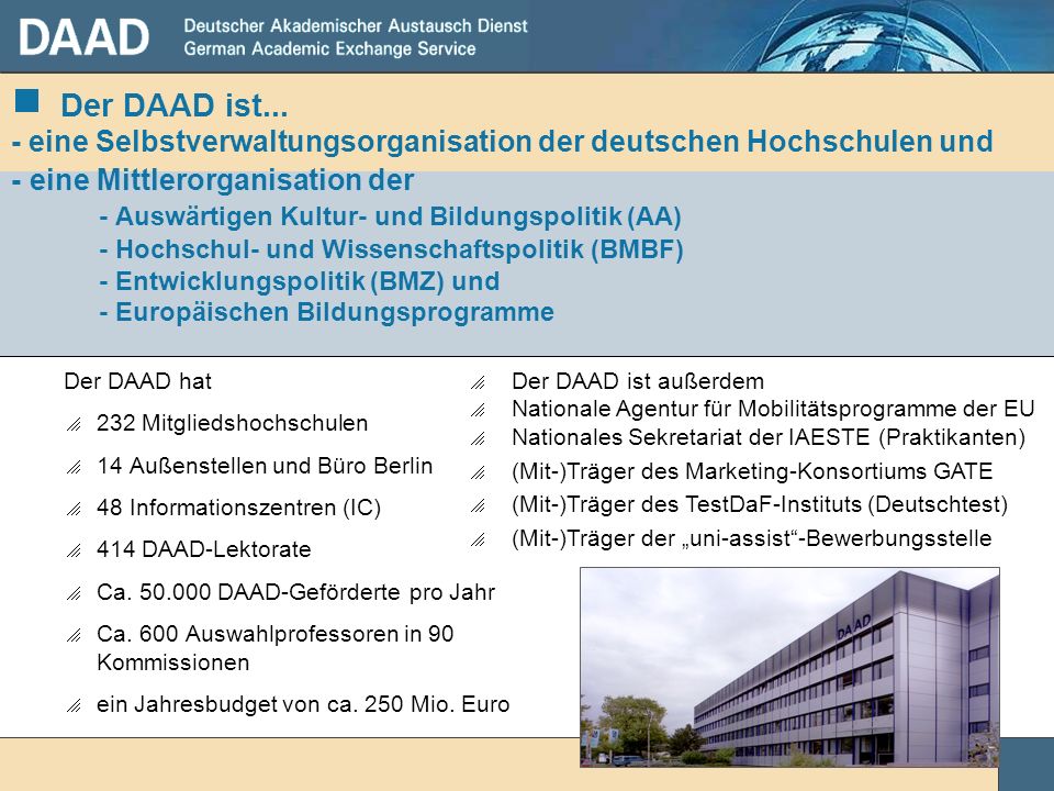 Der DAAD ist... - eine Selbstverwaltungsorganisation der deutschen Hochschulen und - eine Mittlerorganisation der - Auswärtigen Kultur- und Bildungspolitik (AA) - Hochschul- und Wissenschaftspolitik (BMBF) - Entwicklungspolitik (BMZ) und - Europäischen Bildungsprogramme