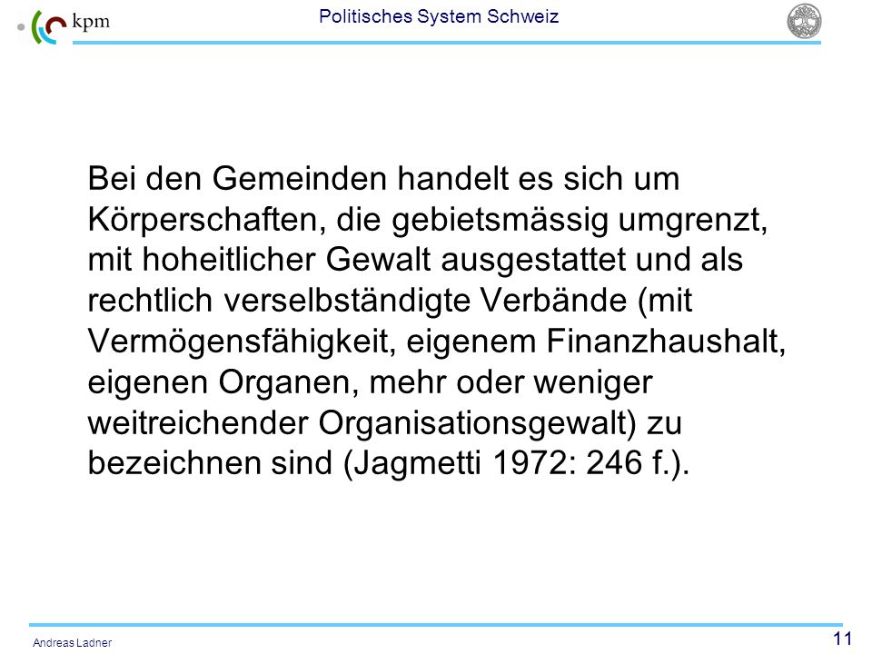 Bei den Gemeinden handelt es sich um Körperschaften, die gebietsmässig umgrenzt, mit hoheitlicher Gewalt ausgestattet und als rechtlich verselbständigte Verbände (mit Vermögensfähigkeit, eigenem Finanzhaushalt, eigenen Organen, mehr oder weniger weitreichender Organisationsgewalt) zu bezeichnen sind (Jagmetti 1972: 246 f.).