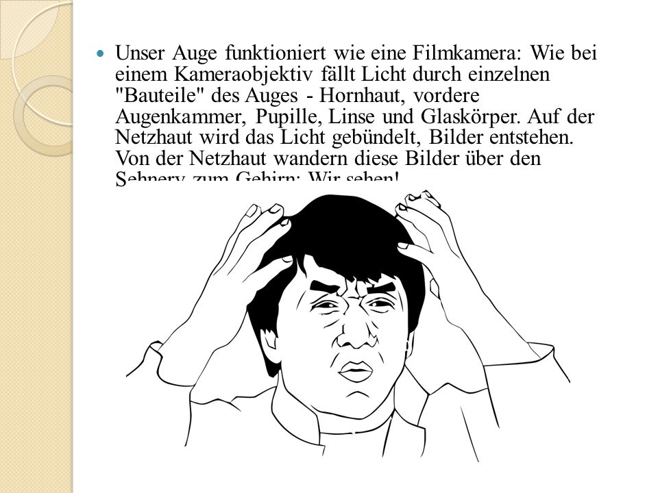 Unser Auge funktioniert wie eine Filmkamera: Wie bei einem Kameraobjektiv fällt Licht durch einzelnen Bauteile des Auges - Hornhaut, vordere Augenkammer, Pupille, Linse und Glaskörper.