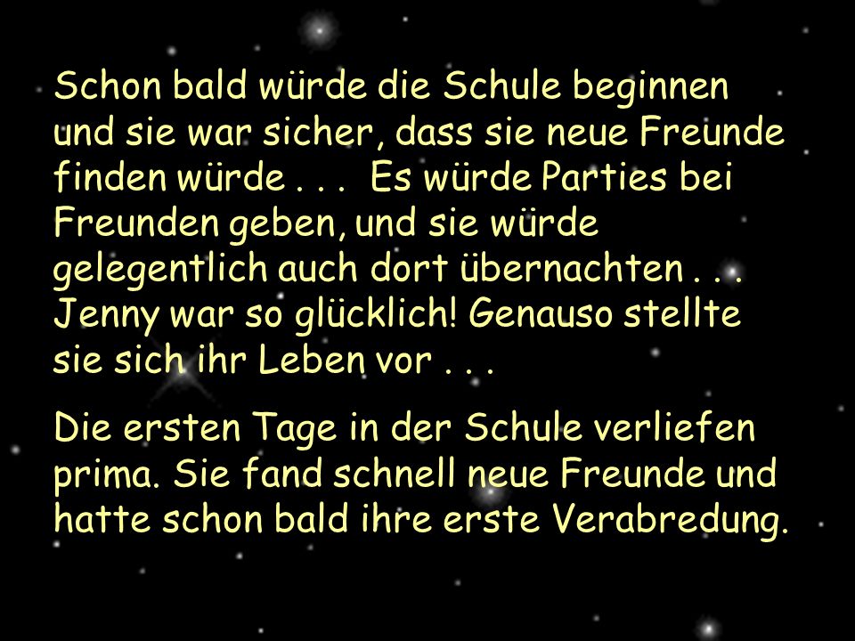 Schon bald würde die Schule beginnen und sie war sicher, dass sie neue Freunde finden würde Es würde Parties bei Freunden geben, und sie würde gelegentlich auch dort übernachten Jenny war so glücklich! Genauso stellte sie sich ihr Leben vor . . .