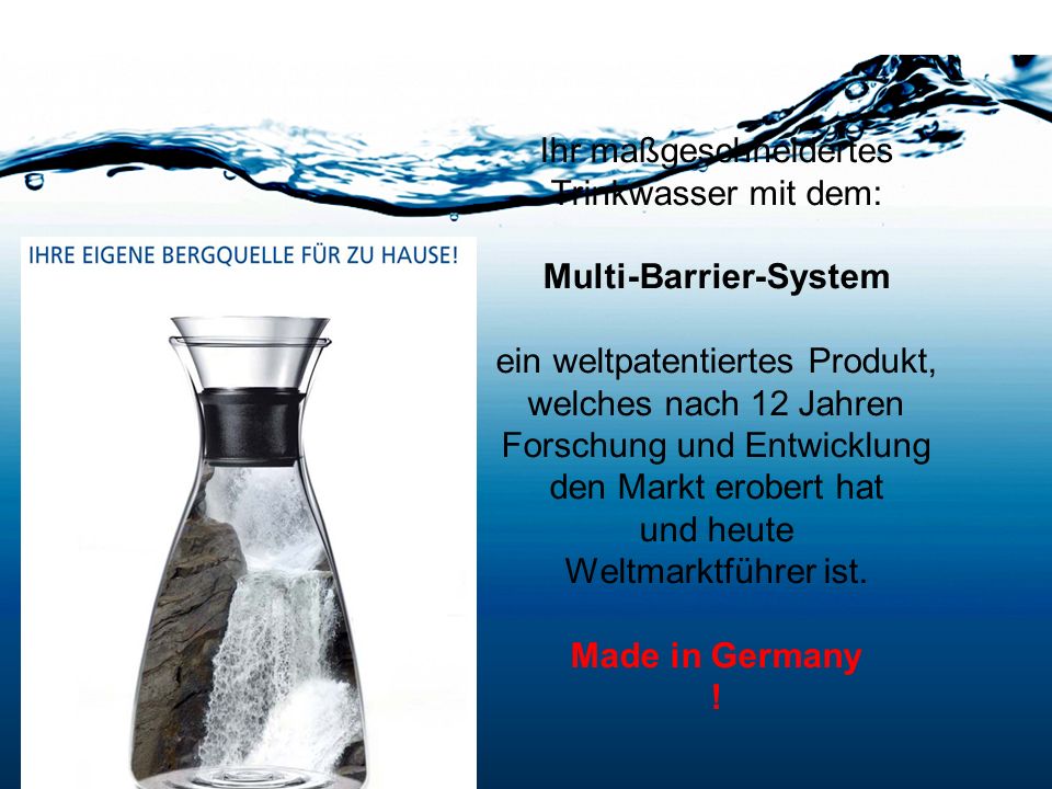 Ihr maßgeschneidertes Trinkwasser mit dem: Multi-Barrier-System ein weltpatentiertes Produkt, welches nach 12 Jahren Forschung und Entwicklung den Markt erobert hat und heute Weltmarktführer ist. Made in Germany !