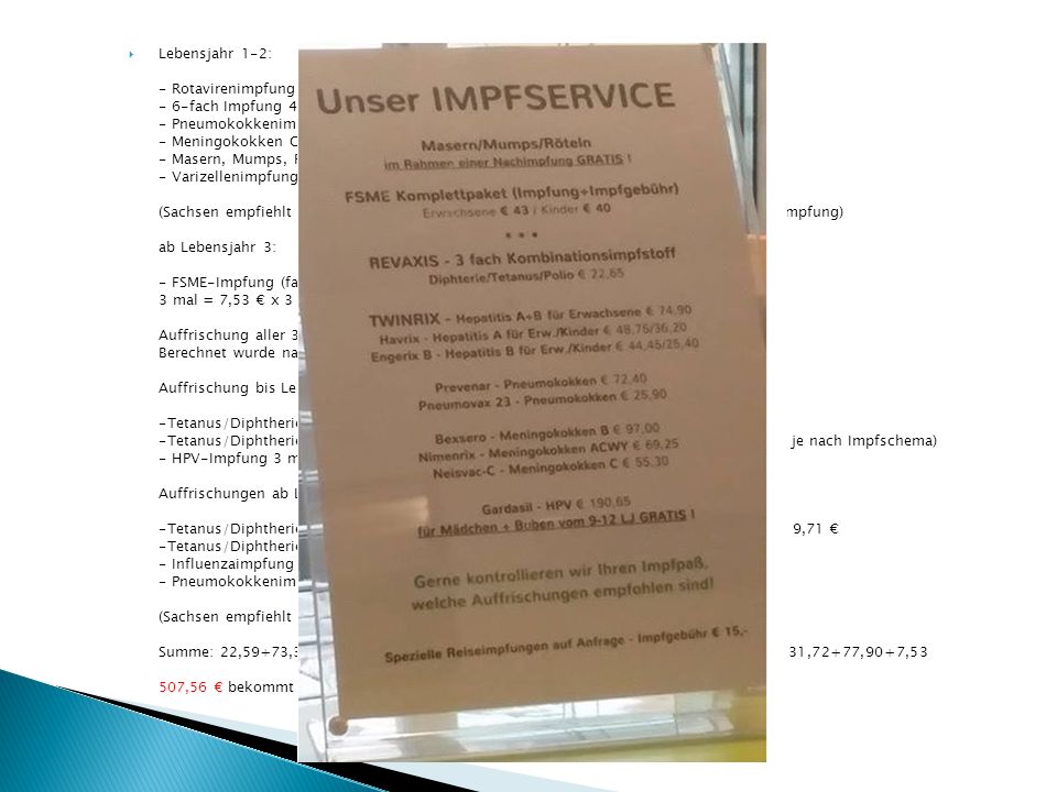 Lebensjahr 1-2: - Rotavirenimpfung 3 mal (je nach Impfstoff 2 mal) = 7,53 € x 3 = 22,59 € - 6-fach Impfung 4 mal = 18,34 € x 4 = 73,36 € - Pneumokokkenimpfung 4 mal = 7,53 € x 4 = 30,12 € - Meningokokken C Impfung 1 mal = 7,53 € - Masern, Mumps, Röteln Impfung 2 mal = 9,51 € x 2 = 19,02 € - Varizellenimpfung 2 mal = 7,53 € x 2 = 15,06 € (Sachsen empfiehlt außerdem Meningokokken B, Hepatitis A und die jährliche Influenzaimpfung) ab Lebensjahr 3: - FSME-Impfung (fast ganz Deutschland wurde zum Risikogebiet erklärt) 3 mal = 7,53 € x 3 = 22,59 € Auffrischung aller 3 Jahre (bis zum 70.