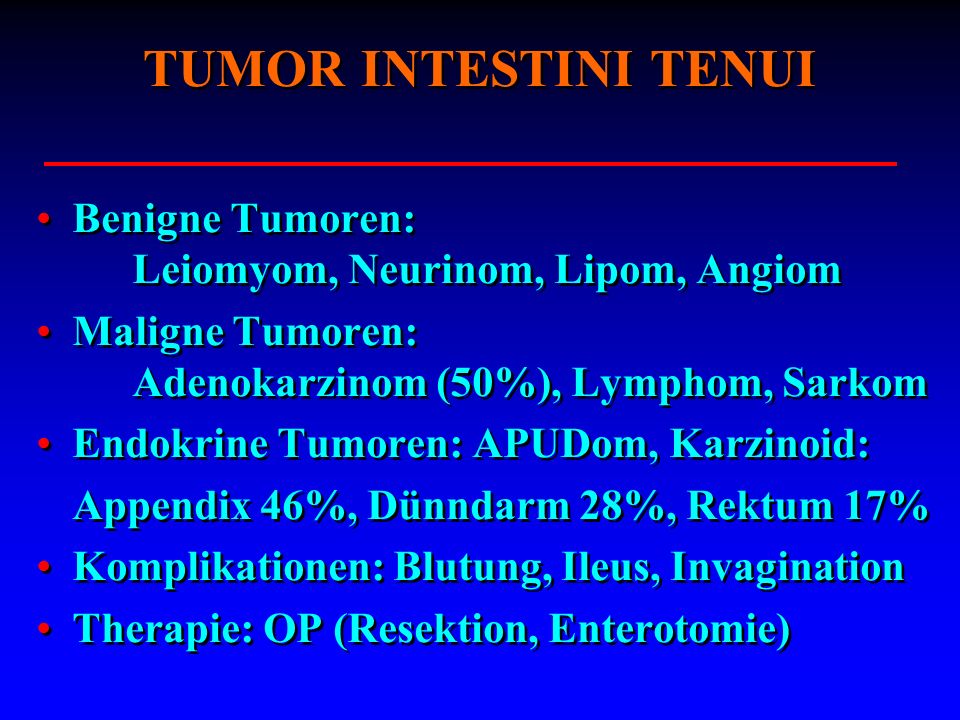 TUMOR INTESTINI TENUI Benigne Tumoren: Leiomyom, Neurinom, Lipom, Angiom. Maligne Tumoren: Adenokarzinom (50%), Lymphom, Sarkom.