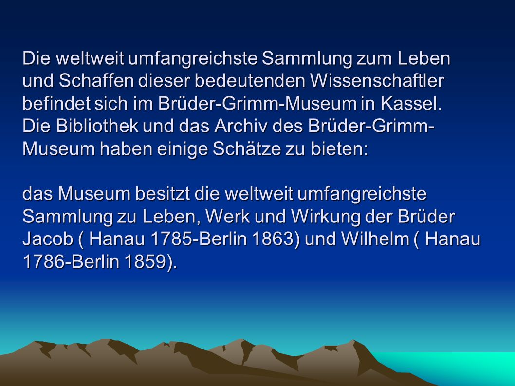 Die weltweit umfangreichste Sammlung zum Leben und Schaffen dieser bedeutenden Wissenschaftler befindet sich im Brüder-Grimm-Museum in Kassel.