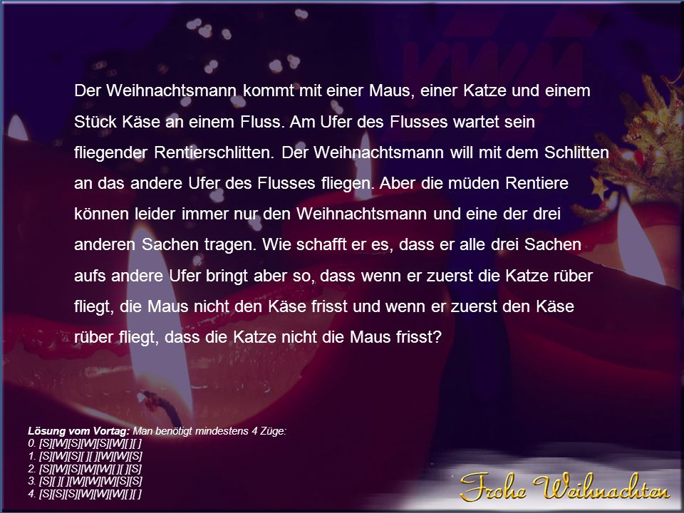 Der Weihnachtsmann kommt mit einer Maus, einer Katze und einem Stück Käse an einem Fluss. Am Ufer des Flusses wartet sein fliegender Rentierschlitten. Der Weihnachtsmann will mit dem Schlitten an das andere Ufer des Flusses fliegen. Aber die müden Rentiere können leider immer nur den Weihnachtsmann und eine der drei anderen Sachen tragen. Wie schafft er es, dass er alle drei Sachen aufs andere Ufer bringt aber so, dass wenn er zuerst die Katze rüber fliegt, die Maus nicht den Käse frisst und wenn er zuerst den Käse rüber fliegt, dass die Katze nicht die Maus frisst