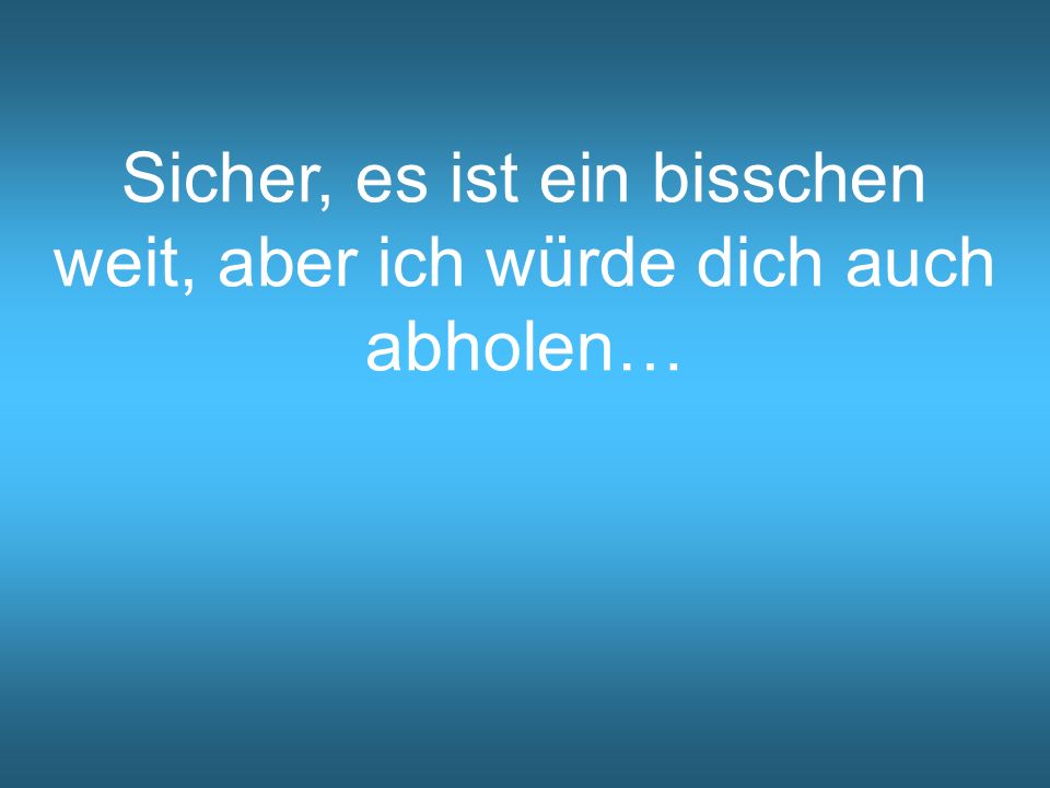 Sicher, es ist ein bisschen weit, aber ich würde dich auch abholen…