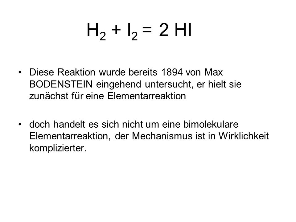 H2 + I2 = 2 HI Diese Reaktion wurde bereits 1894 von Max BODENSTEIN eingehend untersucht, er hielt sie zunächst für eine Elementarreaktion.