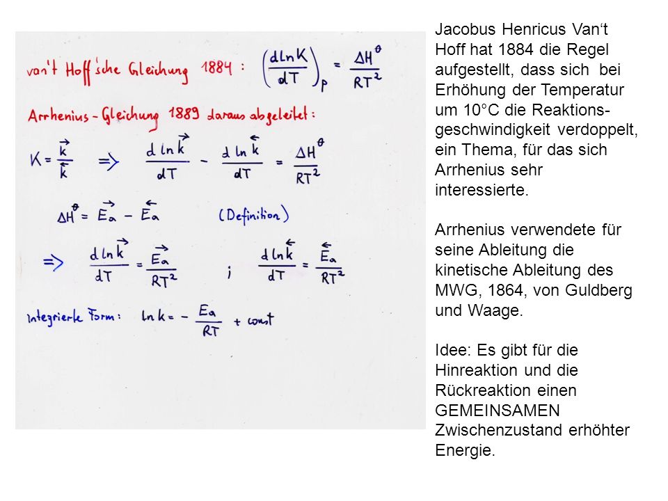 Jacobus Henricus Van‘t Hoff hat 1884 die Regel aufgestellt, dass sich bei Erhöhung der Temperatur um 10°C die Reaktions-geschwindigkeit verdoppelt, ein Thema, für das sich Arrhenius sehr interessierte.
