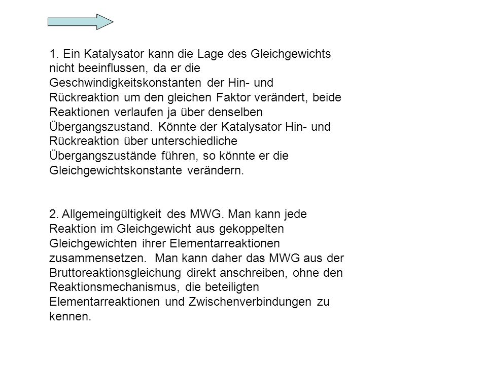 1. Ein Katalysator kann die Lage des Gleichgewichts nicht beeinflussen, da er die Geschwindigkeitskonstanten der Hin- und Rückreaktion um den gleichen Faktor verändert, beide Reaktionen verlaufen ja über denselben Übergangszustand. Könnte der Katalysator Hin- und Rückreaktion über unterschiedliche Übergangszustände führen, so könnte er die Gleichgewichtskonstante verändern.