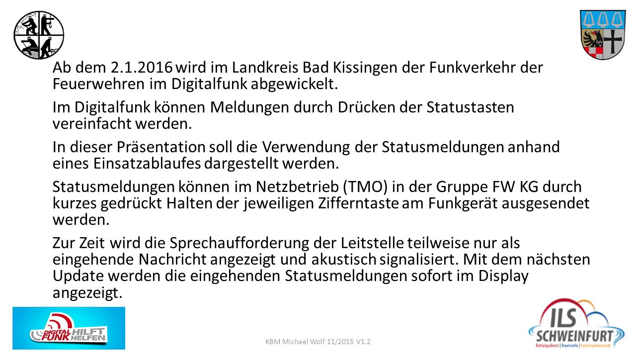 Ab dem wird im Landkreis Bad Kissingen der Funkverkehr der Feuerwehren im Digitalfunk abgewickelt. Im Digitalfunk können Meldungen durch Drücken der Statustasten vereinfacht werden. In dieser Präsentation soll die Verwendung der Statusmeldungen anhand eines Einsatzablaufes dargestellt werden. Statusmeldungen können im Netzbetrieb (TMO) in der Gruppe FW KG durch kurzes gedrückt Halten der jeweiligen Zifferntaste am Funkgerät ausgesendet werden. Zur Zeit wird die Sprechaufforderung der Leitstelle teilweise nur als eingehende Nachricht angezeigt und akustisch signalisiert. Mit dem nächsten Update werden die eingehenden Statusmeldungen sofort im Display angezeigt.