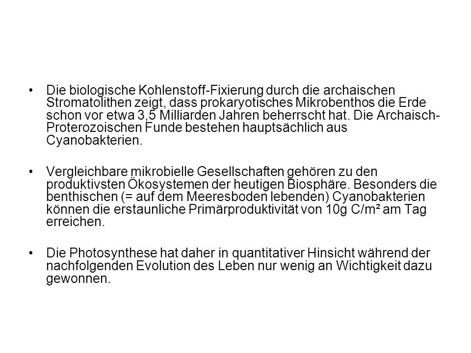 Die biologische Kohlenstoff-Fixierung durch die archaischen Stromatolithen zeigt, dass prokaryotisches Mikrobenthos die Erde schon vor etwa 3,5 Milliarden Jahren beherrscht hat. Die Archaisch-Proterozoischen Funde bestehen hauptsächlich aus Cyanobakterien.