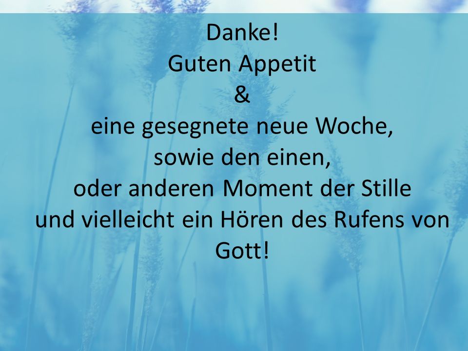 Danke! Guten Appetit & eine gesegnete neue Woche, sowie den einen, oder anderen Moment der Stille und vielleicht ein Hören des Rufens von Gott!