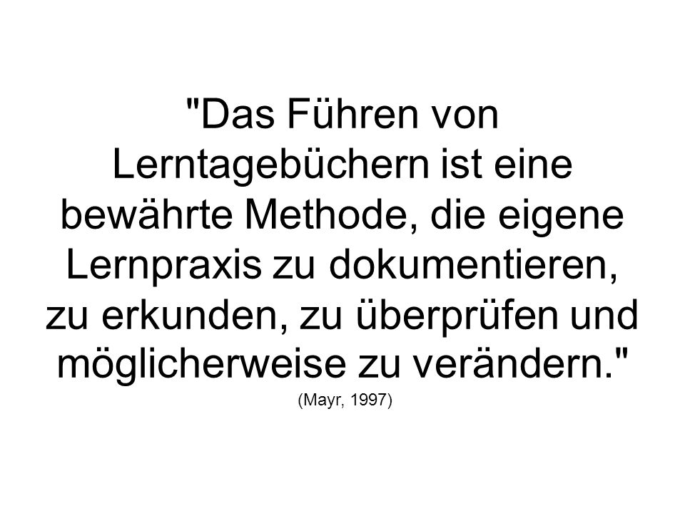 Das Führen von Lerntagebüchern ist eine bewährte Methode, die eigene Lernpraxis zu dokumentieren, zu erkunden, zu überprüfen und möglicherweise zu verändern. (Mayr, 1997)