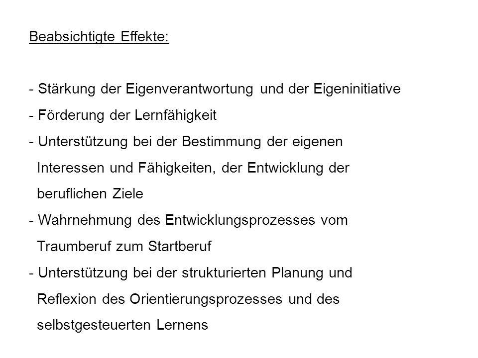 Beabsichtigte Effekte: - Stärkung der Eigenverantwortung und der Eigeninitiative - Förderung der Lernfähigkeit - Unterstützung bei der Bestimmung der eigenen Interessen und Fähigkeiten, der Entwicklung der beruflichen Ziele - Wahrnehmung des Entwicklungsprozesses vom Traumberuf zum Startberuf - Unterstützung bei der strukturierten Planung und Reflexion des Orientierungsprozesses und des selbstgesteuerten Lernens