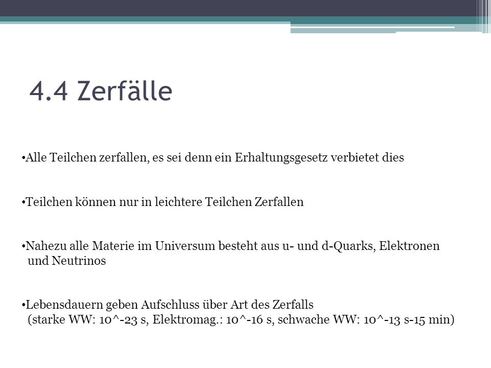4.4 Zerfälle Alle Teilchen zerfallen, es sei denn ein Erhaltungsgesetz verbietet dies. Teilchen können nur in leichtere Teilchen Zerfallen.