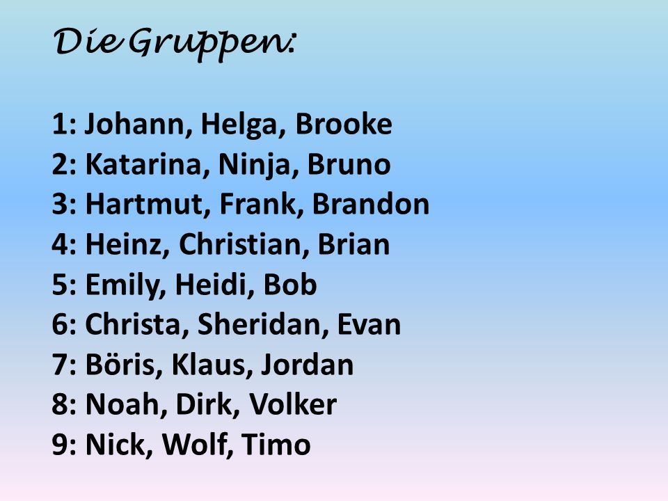 Die Gruppen: 1: Johann, Helga, Brooke 2: Katarina, Ninja, Bruno 3: Hartmut, Frank, Brandon 4: Heinz, Christian, Brian 5: Emily, Heidi, Bob 6: Christa, Sheridan, Evan 7: Böris, Klaus, Jordan 8: Noah, Dirk, Volker 9: Nick, Wolf, Timo