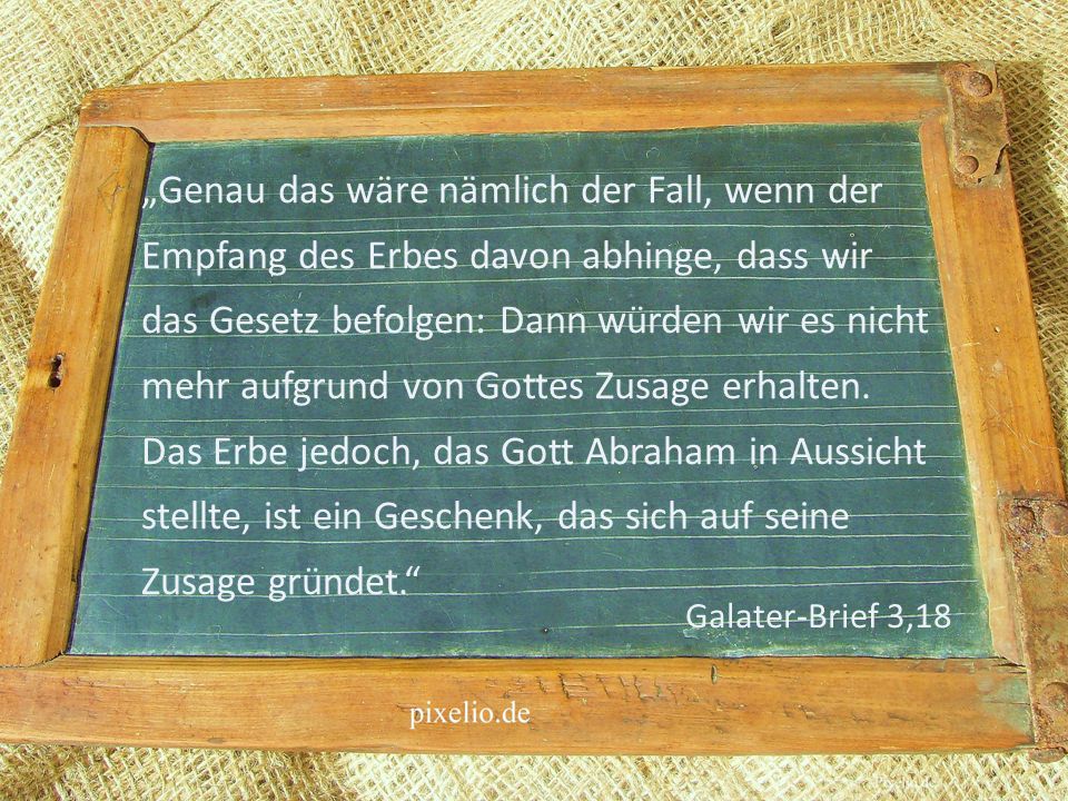 „Genau das wäre nämlich der Fall, wenn der Empfang des Erbes davon abhinge, dass wir das Gesetz befolgen: Dann würden wir es nicht mehr aufgrund von Gottes Zusage erhalten. Das Erbe jedoch, das Gott Abraham in Aussicht stellte, ist ein Geschenk, das sich auf seine Zusage gründet.