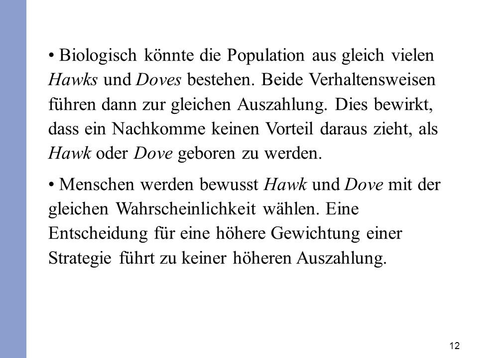 Biologisch könnte die Population aus gleich vielen Hawks und Doves bestehen. Beide Verhaltensweisen führen dann zur gleichen Auszahlung. Dies bewirkt, dass ein Nachkomme keinen Vorteil daraus zieht, als Hawk oder Dove geboren zu werden.