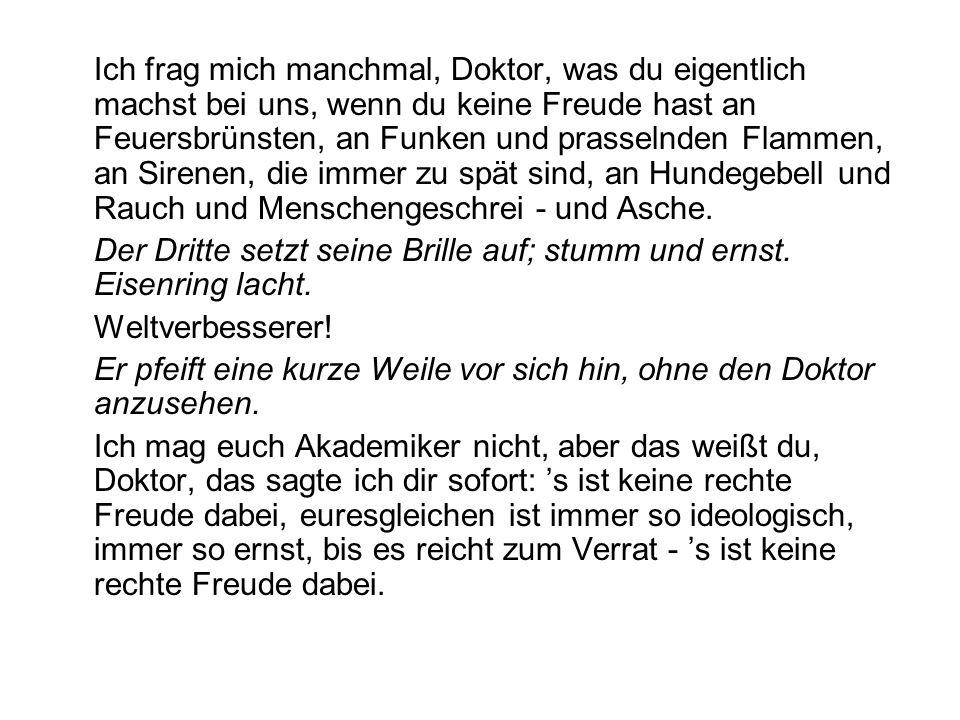 Ich frag mich manchmal, Doktor, was du eigentlich machst bei uns, wenn du keine Freude hast an Feuersbrünsten, an Funken und prasselnden Flammen, an Sirenen, die immer zu spät sind, an Hundegebell und Rauch und Menschengeschrei - und Asche.