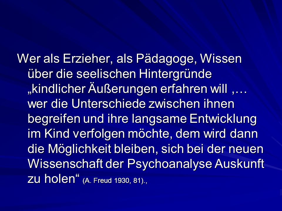 Wer als Erzieher, als Pädagoge, Wissen über die seelischen Hintergründe „kindlicher Äußerungen erfahren will ,… wer die Unterschiede zwischen ihnen begreifen und ihre langsame Entwicklung im Kind verfolgen möchte, dem wird dann die Möglichkeit bleiben, sich bei der neuen Wissenschaft der Psychoanalyse Auskunft zu holen (A.