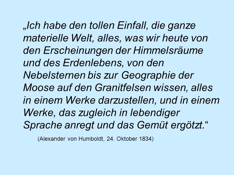 „Ich habe den tollen Einfall, die ganze materielle Welt, alles, was wir heute von den Erscheinungen der Himmelsräume und des Erdenlebens, von den Nebelsternen bis zur Geographie der Moose auf den Granitfelsen wissen, alles in einem Werke darzustellen, und in einem Werke, das zugleich in lebendiger Sprache anregt und das Gemüt ergötzt. (Alexander von Humboldt, 24.