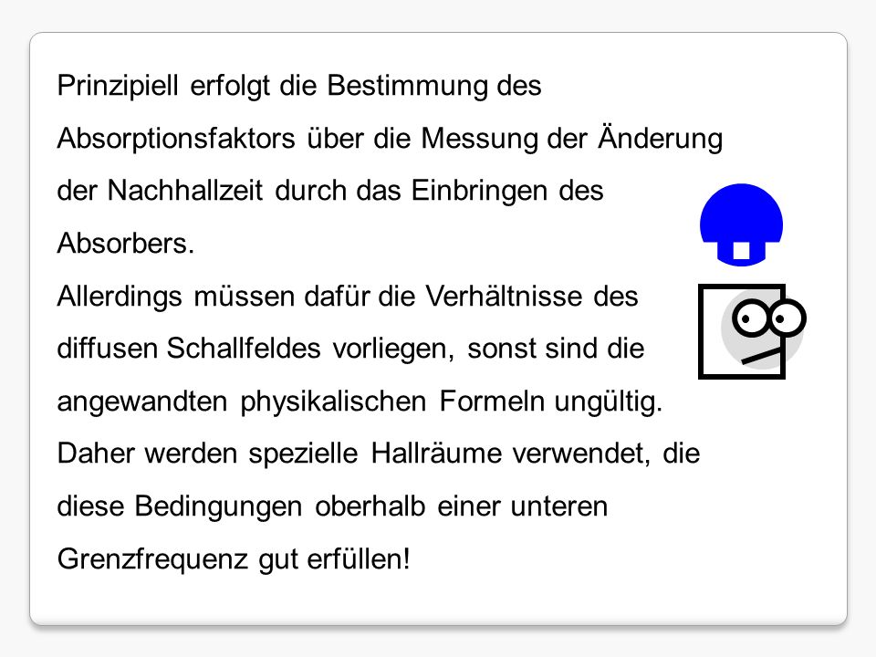 Prinzipiell erfolgt die Bestimmung des Absorptionsfaktors über die Messung der Änderung der Nachhallzeit durch das Einbringen des Absorbers.