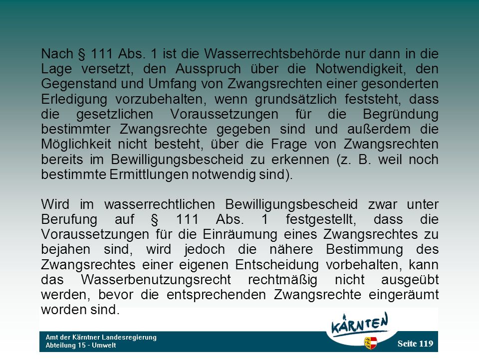 Nach § 111 Abs. 1 ist die Wasserrechtsbehörde nur dann in die Lage versetzt, den Ausspruch über die Notwendigkeit, den Gegenstand und Umfang von Zwangsrechten einer gesonderten Erledigung vorzubehalten, wenn grundsätzlich feststeht, dass die gesetzlichen Voraussetzungen für die Begründung bestimmter Zwangsrechte gegeben sind und außerdem die Möglichkeit nicht besteht, über die Frage von Zwangsrechten bereits im Bewilligungsbescheid zu erkennen (z. B. weil noch bestimmte Ermittlungen notwendig sind).