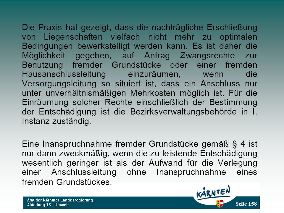 Die Praxis hat gezeigt, dass die nachträgliche Erschließung von Liegenschaften vielfach nicht mehr zu optimalen Bedingungen bewerkstelligt werden kann. Es ist daher die Möglichkeit gegeben, auf Antrag Zwangsrechte zur Benutzung fremder Grundstücke oder einer fremden Hausanschlussleitung einzuräumen, wenn die Versorgungsleitung so situiert ist, dass ein Anschluss nur unter unverhältnismäßigen Mehrkosten möglich ist. Für die Einräumung solcher Rechte einschließlich der Bestimmung der Entschädigung ist die Bezirksverwaltungsbehörde in I. Instanz zuständig.