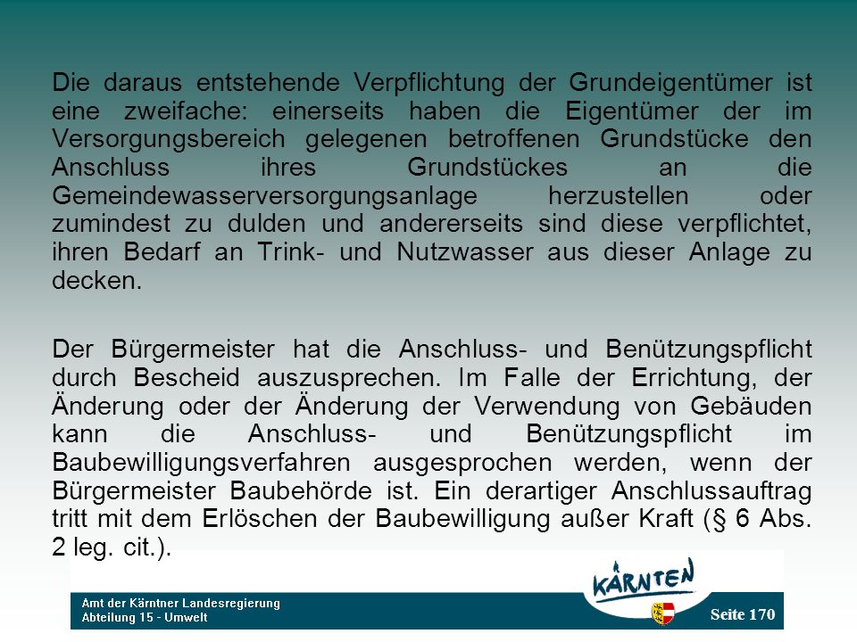 Die daraus entstehende Verpflichtung der Grundeigentümer ist eine zweifache: einerseits haben die Eigentümer der im Versorgungsbereich gelegenen betroffenen Grundstücke den Anschluss ihres Grundstückes an die Gemeindewasserversorgungsanlage herzustellen oder zumindest zu dulden und andererseits sind diese verpflichtet, ihren Bedarf an Trink- und Nutzwasser aus dieser Anlage zu decken.
