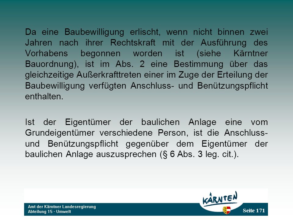 Da eine Baubewilligung erlischt, wenn nicht binnen zwei Jahren nach ihrer Rechtskraft mit der Ausführung des Vorhabens begonnen worden ist (siehe Kärntner Bauordnung), ist im Abs. 2 eine Bestimmung über das gleichzeitige Außerkrafttreten einer im Zuge der Erteilung der Baubewilligung verfügten Anschluss- und Benützungspflicht enthalten.