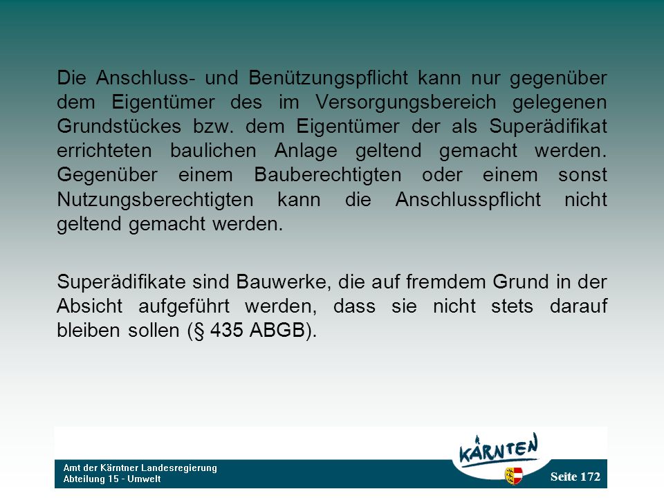 Die Anschluss- und Benützungspflicht kann nur gegenüber dem Eigentümer des im Versorgungsbereich gelegenen Grundstückes bzw. dem Eigentümer der als Superädifikat errichteten baulichen Anlage geltend gemacht werden. Gegenüber einem Bauberechtigten oder einem sonst Nutzungsberechtigten kann die Anschlusspflicht nicht geltend gemacht werden.