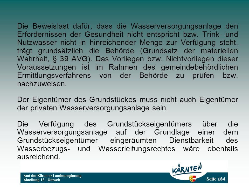 Die Beweislast dafür, dass die Wasserversorgungsanlage den Erfordernissen der Gesundheit nicht entspricht bzw. Trink- und Nutzwasser nicht in hinreichender Menge zur Verfügung steht, trägt grundsätzlich die Behörde (Grundsatz der materiellen Wahrheit, § 39 AVG). Das Vorliegen bzw. Nichtvorliegen dieser Voraussetzungen ist im Rahmen des gemeindebehördlichen Ermittlungsverfahrens von der Behörde zu prüfen bzw. nachzuweisen.