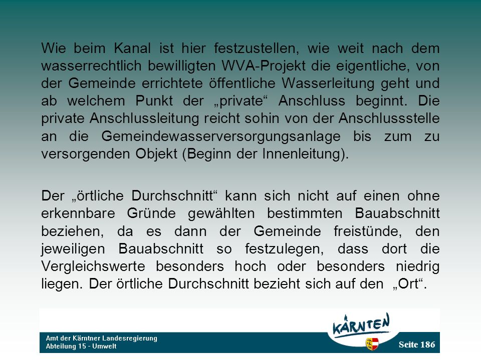 Wie beim Kanal ist hier festzustellen, wie weit nach dem wasserrechtlich bewilligten WVA-Projekt die eigentliche, von der Gemeinde errichtete öffentliche Wasserleitung geht und ab welchem Punkt der „private Anschluss beginnt. Die private Anschlussleitung reicht sohin von der Anschlussstelle an die Gemeindewasserversorgungsanlage bis zum zu versorgenden Objekt (Beginn der Innenleitung).