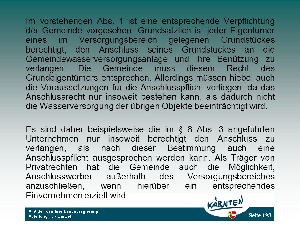 Im vorstehenden Abs. 1 ist eine entsprechende Verpflichtung der Gemeinde vorgesehen. Grundsätzlich ist jeder Eigentümer eines im Versorgungsbereich gelegenen Grundstückes berechtigt, den Anschluss seines Grundstückes an die Gemeindewasserversorgungsanlage und ihre Benützung zu verlangen. Die Gemeinde muss diesem Recht des Grundeigentümers entsprechen. Allerdings müssen hiebei auch die Voraussetzungen für die Anschlusspflicht vorliegen, da das Anschlussrecht nur insoweit bestehen kann, als dadurch nicht die Wasserversorgung der übrigen Objekte beeinträchtigt wird.