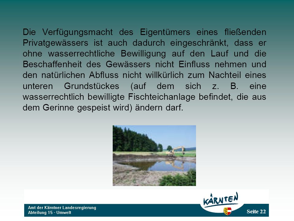 Die Verfügungsmacht des Eigentümers eines fließenden Privatgewässers ist auch dadurch eingeschränkt, dass er ohne wasserrechtliche Bewilligung auf den Lauf und die Beschaffenheit des Gewässers nicht Einfluss nehmen und den natürlichen Abfluss nicht willkürlich zum Nachteil eines unteren Grundstückes (auf dem sich z.
