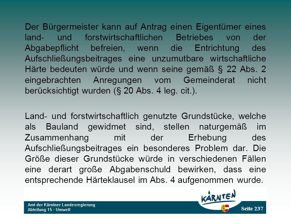 Der Bürgermeister kann auf Antrag einen Eigentümer eines land- und forstwirtschaftlichen Betriebes von der Abgabepflicht befreien, wenn die Entrichtung des Aufschließungsbeitrages eine unzumutbare wirtschaftliche Härte bedeuten würde und wenn seine gemäß § 22 Abs. 2 eingebrachten Anregungen vom Gemeinderat nicht berücksichtigt wurden (§ 20 Abs. 4 leg. cit.).