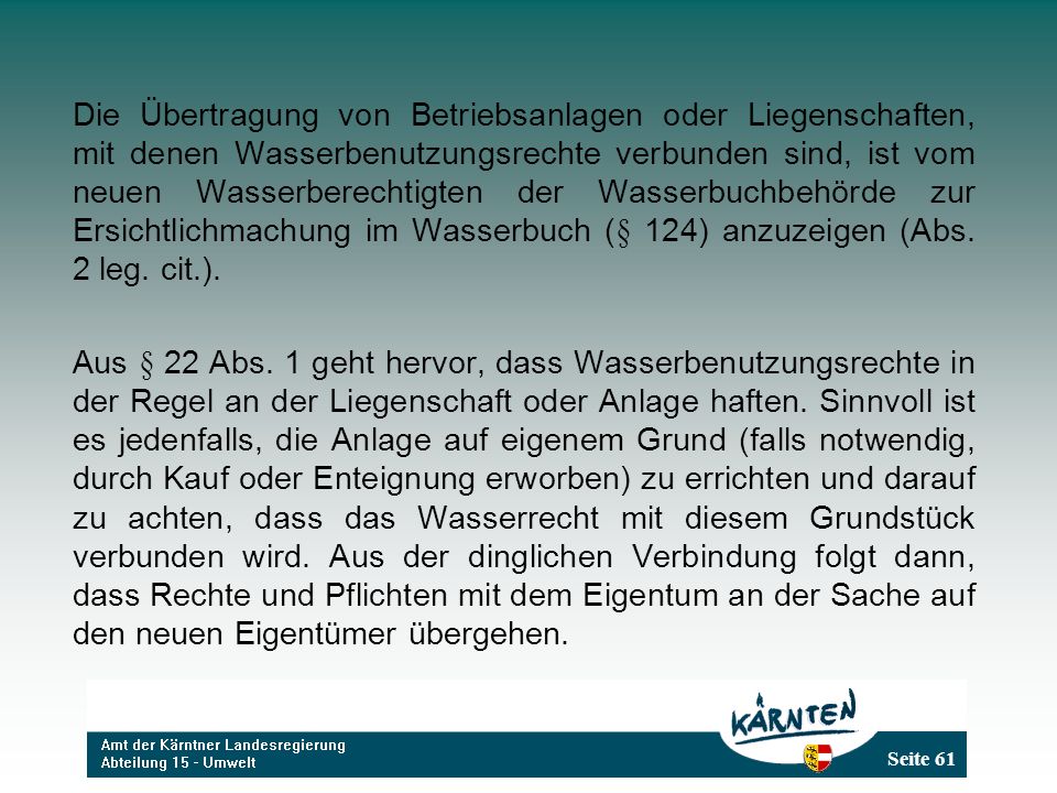 Die Übertragung von Betriebsanlagen oder Liegenschaften, mit denen Wasserbenutzungsrechte verbunden sind, ist vom neuen Wasserberechtigten der Wasserbuchbehörde zur Ersichtlichmachung im Wasserbuch (§ 124) anzuzeigen (Abs. 2 leg. cit.).