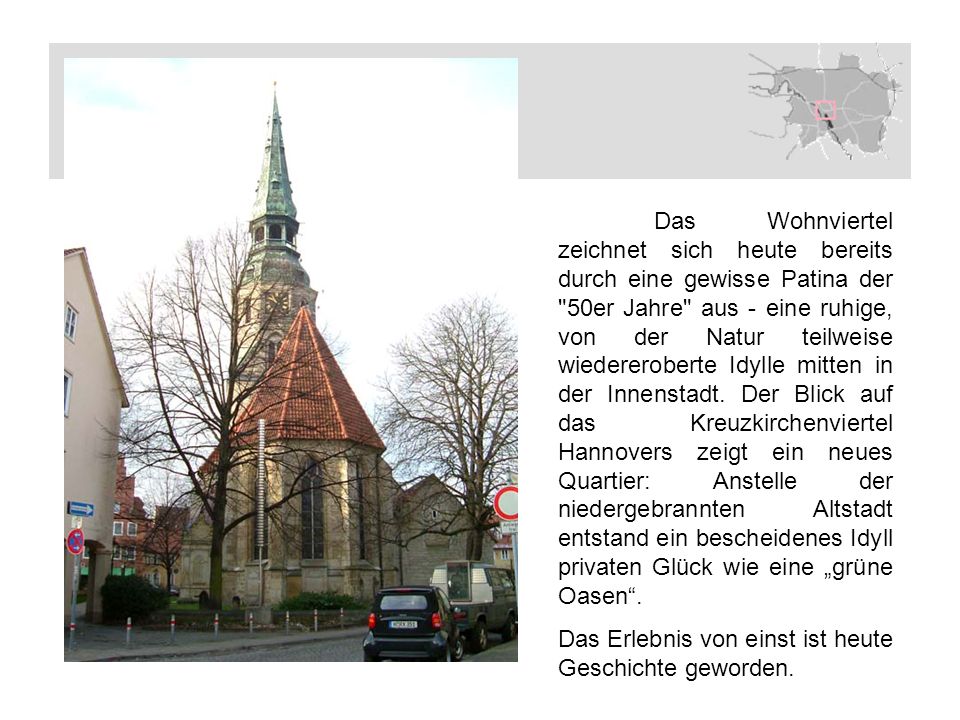 Das Wohnviertel zeichnet sich heute bereits durch eine gewisse Patina der 50er Jahre aus - eine ruhige, von der Natur teilweise wiedereroberte Idylle mitten in der Innenstadt. Der Blick auf das Kreuzkirchenviertel Hannovers zeigt ein neues Quartier: Anstelle der niedergebrannten Altstadt entstand ein bescheidenes Idyll privaten Glück wie eine „grüne Oasen .