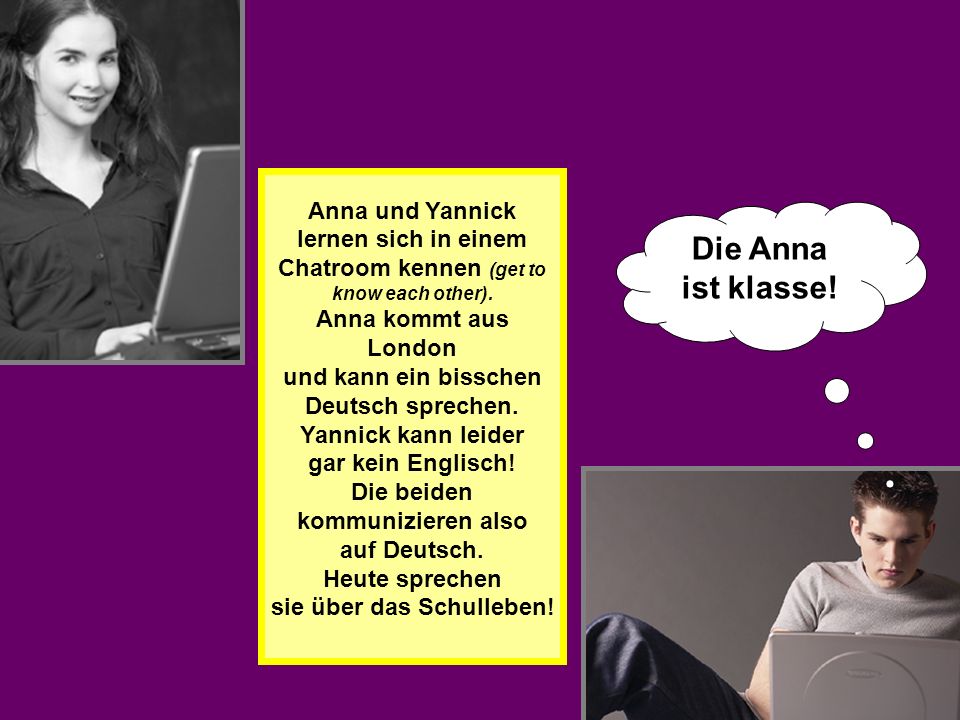 Anna und Yannick lernen sich in einem Chatroom kennen (get to know each other). Anna kommt aus London und kann ein bisschen Deutsch sprechen. Yannick kann leider gar kein Englisch! Die beiden kommunizieren also auf Deutsch. Heute sprechen sie über das Schulleben!