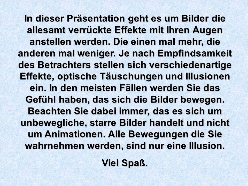 In dieser Präsentation geht es um Bilder die allesamt verrückte Effekte mit Ihren Augen anstellen werden. Die einen mal mehr, die anderen mal weniger. Je nach Empfindsamkeit des Betrachters stellen sich verschiedenartige Effekte, optische Täuschungen und Illusionen ein. In den meisten Fällen werden Sie das Gefühl haben, das sich die Bilder bewegen. Beachten Sie dabei immer, das es sich um unbewegliche, starre Bilder handelt und nicht um Animationen. Alle Bewegungen die Sie wahrnehmen werden, sind nur eine Illusion.