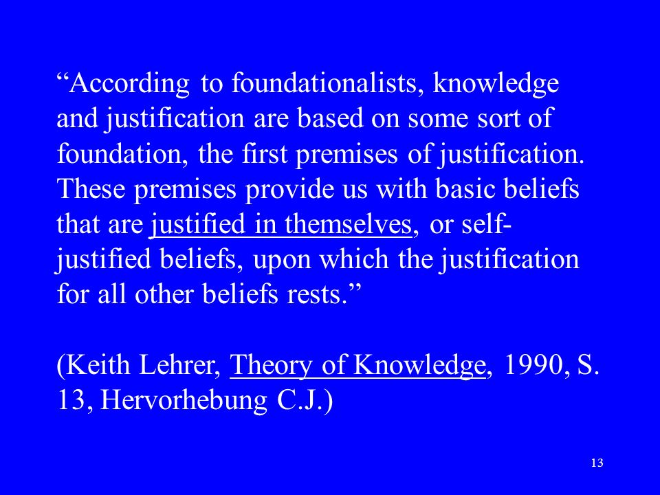 According to foundationalists, knowledge and justification are based on some sort of foundation, the first premises of justification. These premises provide us with basic beliefs that are justified in themselves, or self-justified beliefs, upon which the justification for all other beliefs rests.