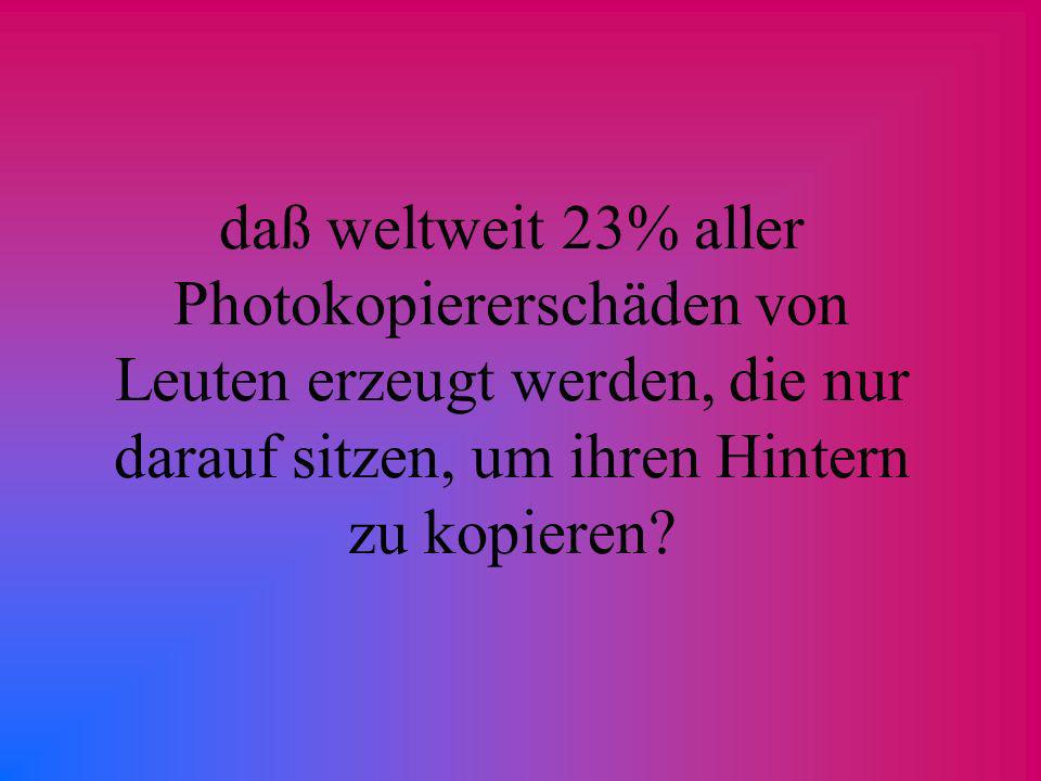 daß weltweit 23% aller Photokopiererschäden von Leuten erzeugt werden, die nur darauf sitzen, um ihren Hintern zu kopieren