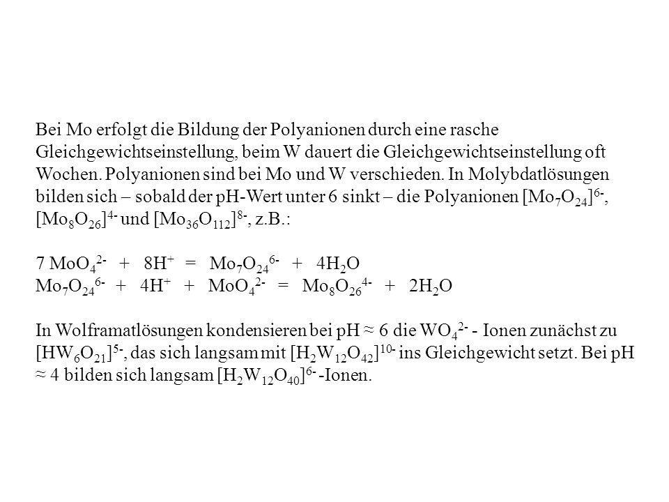 Bei Mo erfolgt die Bildung der Polyanionen durch eine rasche Gleichgewichtseinstellung, beim W dauert die Gleichgewichtseinstellung oft Wochen. Polyanionen sind bei Mo und W verschieden. In Molybdatlösungen bilden sich – sobald der pH-Wert unter 6 sinkt – die Polyanionen [Mo7O24]6-, [Mo8O26]4- und [Mo36O112]8-, z.B.: