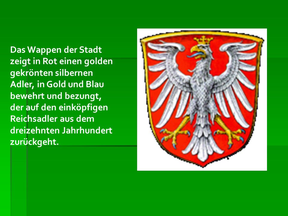 Das Wappen der Stadt zeigt in Rot einen golden gekrönten silbernen Adler, in Gold und Blau bewehrt und bezungt, der auf den einköpfigen Reichsadler aus dem dreizehnten Jahrhundert zurückgeht.