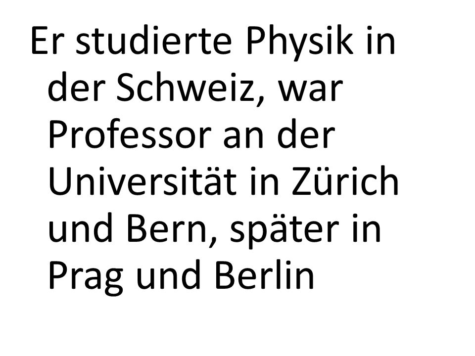 Er studierte Physik in der Schweiz, war Professor an der Universität in Zürich und Bern, später in Prag und Berlin
